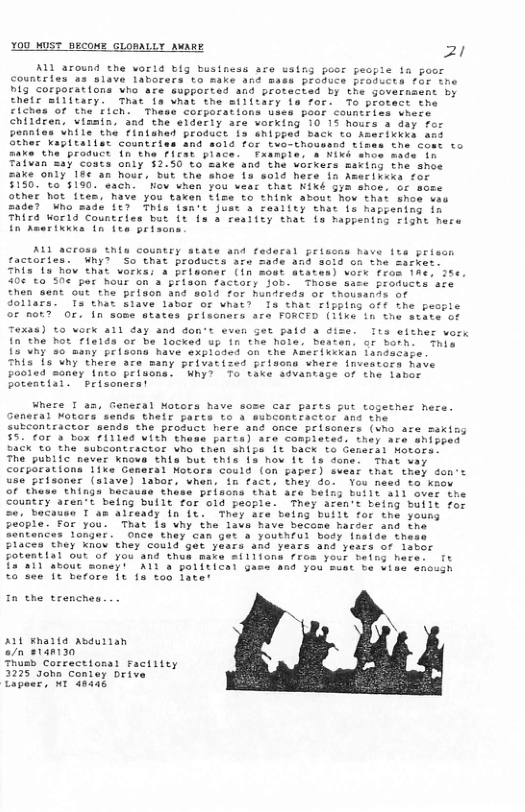 You MuST BECONE GLOBALLY MeaRE 21  ALl around the vorid blg business are ssing poor people fa poor Countries as slave laborers to make ans maes rchuce broducts for ihe Dig corporations Vho are supported and protected by the goverssent by Ehetr military. That is vhat the silitary ia for. To potect the ciches of the Fich. Thase corporations tyes boor Countries vhere chirdren, vinmin. and the elderiy are working 10 15 hours & day r Ponnian Vhile the Fintshed Product ia ahippad back to Amarikkrs ans Gthes kapitaller Countriss and #01 for tuo-thoussnd tizes the comt to Baxe the product (n the Feat place. xanpies a NIk anoe made in Taivan Say costs only 3250 to sake ané the verkers maring the shoe sake only 18¢ an host, but the shoe is sold here in Ametiveka for $150.°t0 5190 each. Kow vhen you vear that Niké Gym shoe. or sese other ot ftes, Mave you taxen time to think about hov thai shoe wes ade? Who sade ft7 This lan’e fuse 8 reality that 1% happening in Third World Countries but it ls a reality that {s nappening risne mece In hmerikkwa in it prisans  ALl across this country state and fedaral peiscas have it prisn ctories. Why? So that products are made an 0id on the Sarker. This 1u Bow that vorkai a prisoner (in sost ataten) vork from 16, 286 40670 50¢ por hour on a prison factory job.  Those baie promuers afe hen sent out tha prigon nd sold for hunireds or thousands of d0llars] Ts that siave labor of what? Is that rizping off the peopic of mor?  Or. fn some states prisoners are FORCED (1ike in the state of Texas) o vork all day and don’t even Get pald a dize. Its eic  fn the Mot rleids or be locked up in the hole, Beaten. ar borh 13 uhy 50 many prlsons Mave exploded on the Amerixckan lsndacage This s uhy there aze many privatized prinon vhere inveators have pooied soney Into prisons. Whyl 7o take sdvantage of the laber potentiai  peisonarst  Ihie  Where I a3, General Motors have sose car parts put togecher hera. General Notors sends thelr parts to s eubCORCEACter and the subcontractor sends the prosuct here and once priscners (vho are making 5. Cor 3 box f111ed vith thess pares) are conpieted, they are ehissed 5aCK T0 the subcontractor vo then shipe 1t Back to Censral Hetors.  The public never Knovs this but this 1s how It is done. That vay coryorations like General Motors could (on paper) sveat that they don’ use prisoner (siave) labor, when, in facts thay do. You need fo know of thuse thinga bacause thss prisoms that are being butlt ail over the Country aren’t being built for old people. They acen’t being builr for o, bacause T am alfeady in {t. They ate belng built for the youns eople. For you. That is why the lave have becoms arser and the “ontences longei. OnCe they can ger & yourheui bocy fnaide these Flaces they nov they could gt years and rears ans yesrs of lever Fotential out of you and thus make f11fons fras your beting here: Tt £27411 Sbout money! A1 2 ’paliticar gase nd you’suet be vise shcugh o see 1t merore 1t 1a too later  AN  ALL ¥haita asdurian o/n stant30  Thusb Correctionsl factiiey 3275 gohn Contaey Drive Capeer, N1 48436 